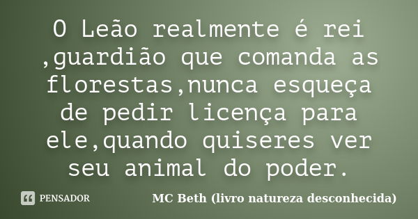 O Leão realmente é rei ,guardião que comanda as florestas,nunca esqueça de pedir licença para ele,quando quiseres ver seu animal do poder.... Frase de MC Beth (livro natureza desconhecida).