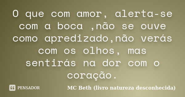 O que com amor, alerta-se com a boca ,não se ouve como apredizado,não verás com os olhos, mas sentirás na dor com o coração.... Frase de MC Beth ( livro natureza desconhecida).