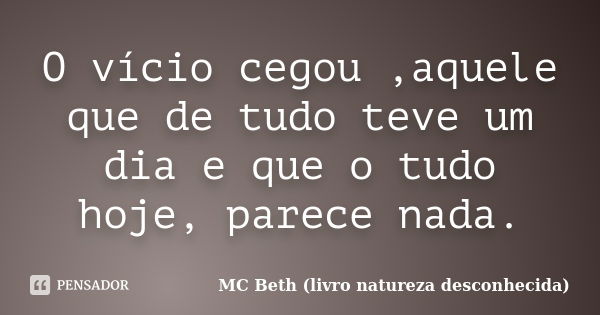 O vício cegou ,aquele que de tudo teve um dia e que o tudo hoje, parece nada.... Frase de MC Beth (livro natureza desconhecida).