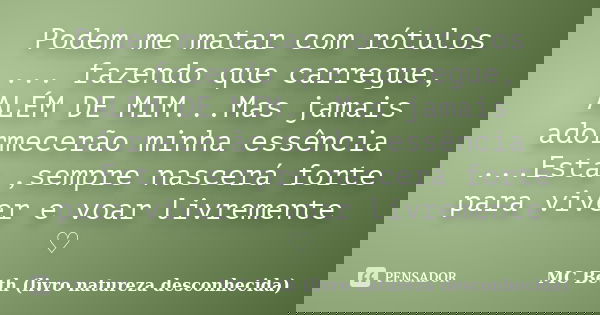 Podem me matar com rótulos ... fazendo que carregue, ALÉM DE MIM...Mas jamais adormecerão minha essência ...Esta ,sempre nascerá forte para viver e voar livreme... Frase de MC Beth (livro natureza desconhecida).