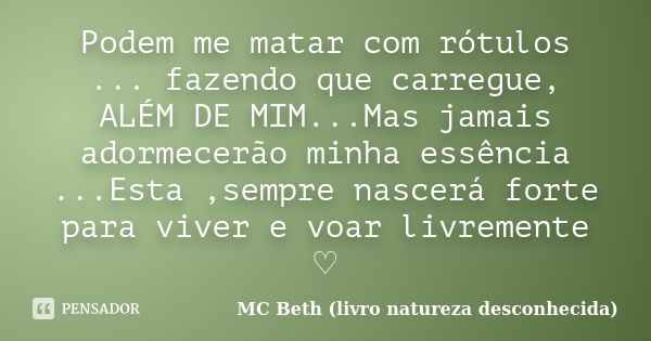 Podem me matar com rótulos ... fazendo que carregue, ALÉM DE MIM...Mas jamais adormecerão minha essência ...Esta ,sempre nascerá forte para viver e voar livreme... Frase de MC Beth (livro natureza desconhecida).