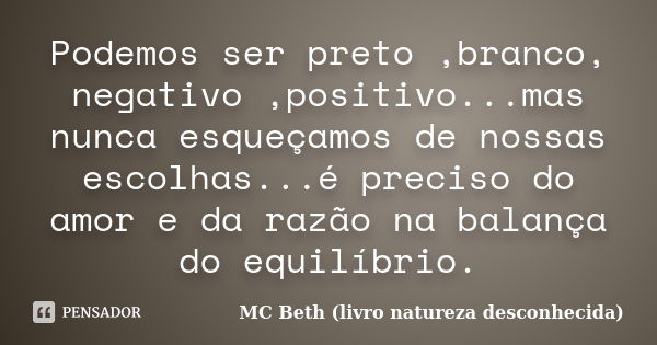 Podemos ser preto ,branco, negativo ,positivo...mas nunca esqueçamos de nossas escolhas...é preciso do amor e da razão na balança do equilíbrio.... Frase de MC Beth ( livro natureza desconhecida).