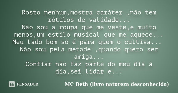 Rosto nenhum,mostra caráter ,não tem rótulos de validade... Não sou a roupa que me veste,e muito menos,um estilo musical que me aquece... Meu lado bom só é para... Frase de MC Beth (livro natureza desconhecida).