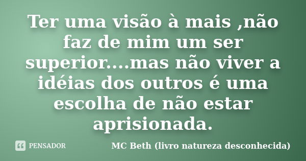 Ter uma visão à mais ,não faz de mim um ser superior....mas não viver a idéias dos outros é uma escolha de não estar aprisionada.... Frase de MC Beth (livro natureza desconhecida).