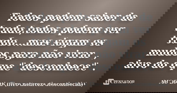 Todos podem saber de tudo,todos podem ver tudo...mas sigam os mudos,para não virar , alvo do que "desconhece".... Frase de MC Beth ( livro natureza desconhecida).