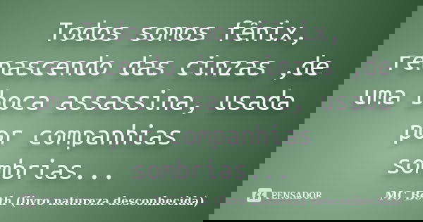 Todos somos fênix, renascendo das cinzas ,de uma boca assassina, usada por companhias sombrias...... Frase de MC Beth ( livro natureza desconhecida).
