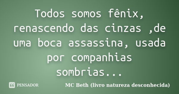 Todos somos fênix, renascendo das cinzas ,de uma boca assassina, usada por companhias sombrias...... Frase de MC Beth ( livro natureza desconhecida).