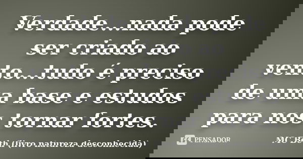Verdade...nada pode ser criado ao vento...tudo é preciso de uma base e estudos para nos tornar fortes.... Frase de MC Beth ( livro natureza desconhecida).