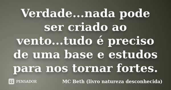 Verdade...nada pode ser criado ao vento...tudo é preciso de uma base e estudos para nos tornar fortes.... Frase de MC Beth ( livro natureza desconhecida).