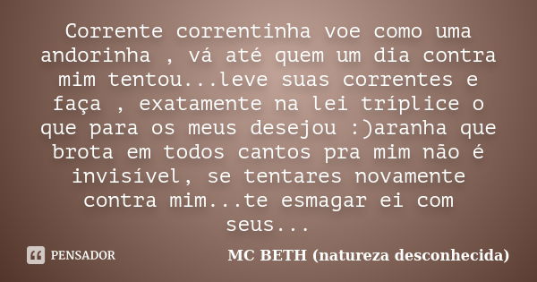 Corrente correntinha voe como uma andorinha , vá até quem um dia contra mim tentou...leve suas correntes e faça , exatamente na lei tríplice o que para os meus ... Frase de Mc Beth (natureza desconhecida ).