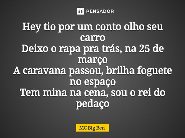 ⁠Hey tio por um conto olho seu carro Deixo o rapa pra trás, na 25 de março A caravana passou, brilha foguete no espaço Tem mina na cena, sou o rei do pedaço... Frase de MC Big Ben.