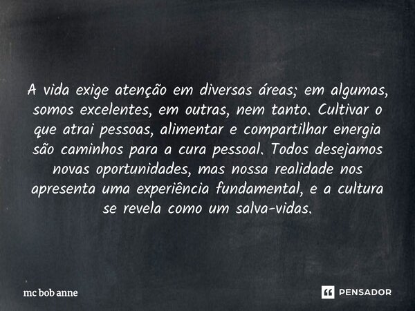  A vida exige atenção em diversas áreas; em algumas, somos excelentes, em outras, nem tanto. Cultivar o que atrai pessoas, alimentar e compartilhar energia são... Frase de mc bob anne.
