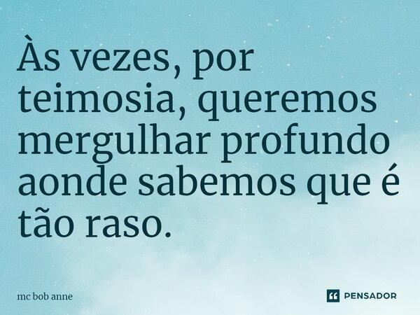 Às vezes, por teimosia, queremos mergulhar profundo aonde sabemos que é tão raso.... Frase de mc bob anne.