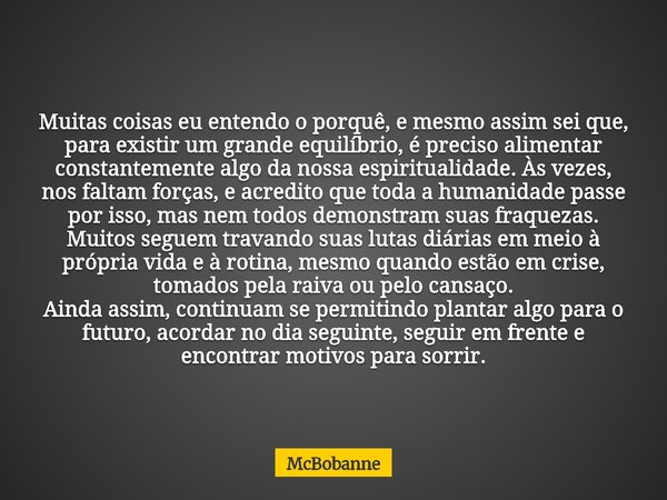 Muitas coisas eu entendo o porquê, e mesmo assim sei que, para existir um grande equilíbrio, é preciso alimentar constantemente algo da nossa espiritualidade. À... Frase de McBobanne.