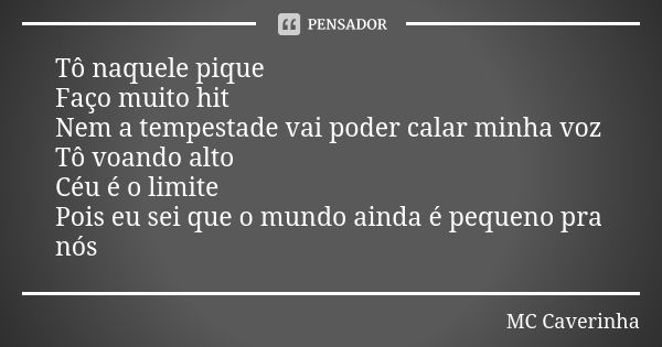 Tô naquele pique Faço muito hit Nem a tempestade vai poder calar minha voz Tô voando alto Céu é o limite Pois eu sei que o mundo ainda é pequeno pra nós... Frase de MC Caverinha.