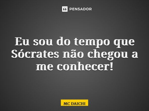 ⁠Eu sou do tempo que Sócrates não chegou a me conhecer!... Frase de MC DAICHI.