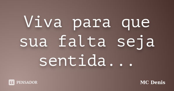 Viva para que sua falta seja sentida...... Frase de MC Denis.