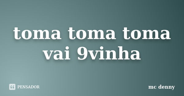 toma toma toma vai 9vinha... Frase de mc denny.