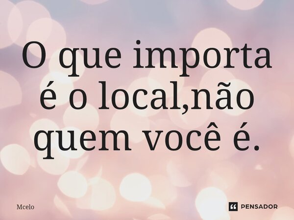 O que importa é o local,não quem você é.... Frase de Mcelo.