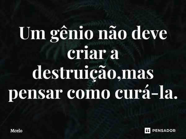 Um gênio não deve criar a destruição,mas pensar como curá-la.... Frase de Mcelo.