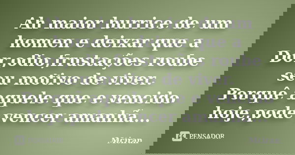 Ah maior burrice de um homen e deixar que a Dor,odio,frustações roube seu motivo de viver. Porquê aquele que e vencido hoje,pode vencer amanhã...... Frase de Mciran.