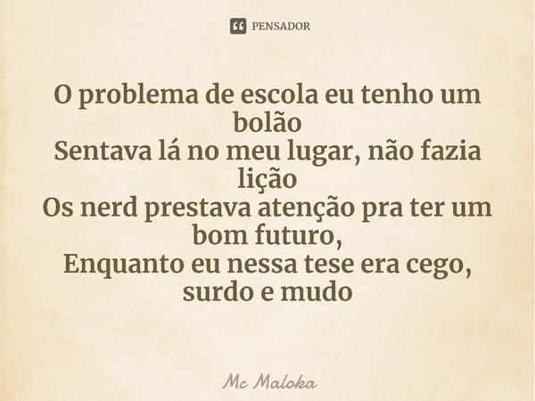 ⁠O problema de escola eu tenho um bolão
Sentava lá no meu lugar, não fazia lição
Os nerd prestava atenção pra ter um bom futuro,
Enquanto eu nessa tese era cego... Frase de Mc Maloka.