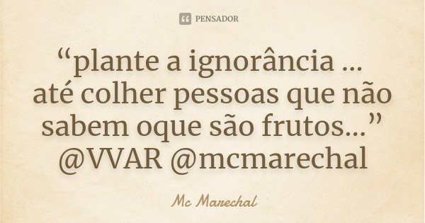 “plante a ignorância … até colher pessoas que não sabem oque são frutos...” @VVAR @mcmarechal... Frase de MC Marechal.