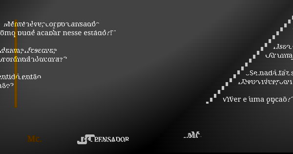 Mente leve, corpo cansado Como pude acabar nesse estado?! Isso é drama, frescura, Ou uma profunda loucura? Se nada faz sentido então Devo viver, ou não? Viver é... Frase de Mc.