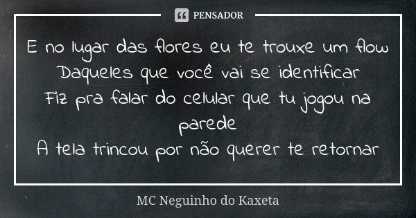 E no lugar das flores eu te trouxe um flow Daqueles que você vai se identificar Fiz pra falar do celular que tu jogou na parede A tela trincou por não querer te... Frase de MC Neguinho do Kaxeta.