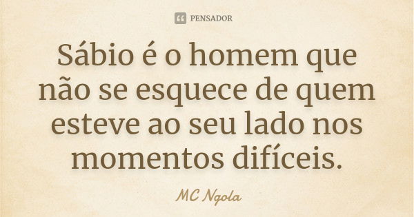 Sábio é o homem que não se esquece de quem esteve ao seu lado nos momentos difíceis.... Frase de MC Ngola.