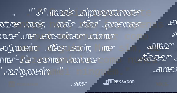 . " O mais importante entre nós, não foi apenas você me ensinar como amar alguém. Mas sim, me fazer amá-la como nunca amei ninguém."... Frase de mcs.