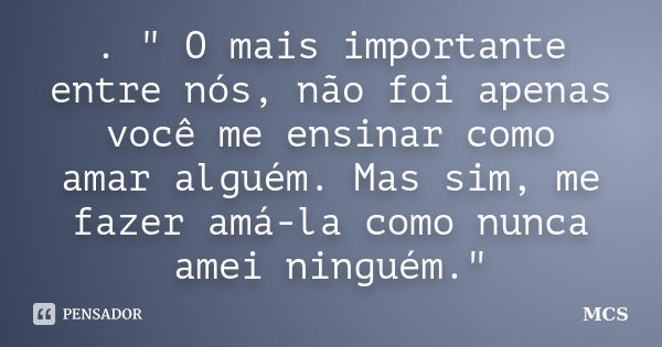 . " O mais importante entre nós, não foi apenas você me ensinar como amar alguém. Mas sim, me fazer amá-la como nunca amei ninguém."... Frase de mcs.