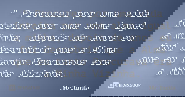 " Procurei por uma vida inteira por uma alma igual a minha, depois de anos eu fui descobrir que a Alma que eu tanto Procurava era a Minha Vizinha.... Frase de Mc Turita.