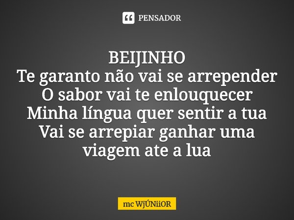 ⁠BEIJINHO
Te garanto não vai se arrepender
O sabor vai te enlouquecer
Minha língua quer sentir a tua
Vai se arrepiar ganhar uma viagem ate a lua... Frase de mc WjÚNiiOR.