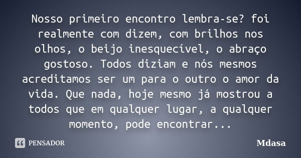 Nosso primeiro encontro lembra-se? foi realmente com dizem, com brilhos nos olhos, o beijo inesquecível, o abraço gostoso. Todos diziam e nós mesmos acreditamos... Frase de Mdasa.