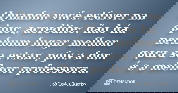 Quando você estiver na pior, acredite: não há nenhum lugar melhor para se estar, pois a dor é a melhor professora.... Frase de M. de Castro.