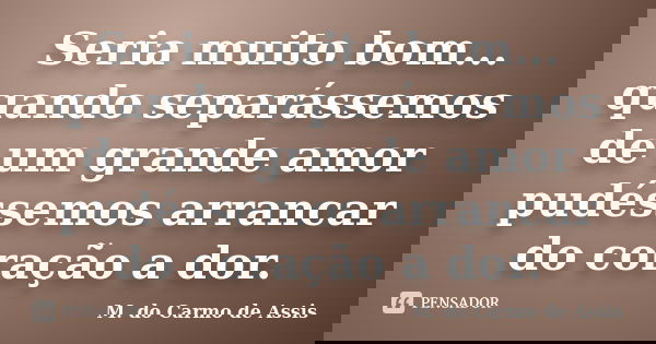 Seria muito bom... quando separássemos de um grande amor pudéssemos arrancar do coração a dor.... Frase de M.do Carmo de Assis.