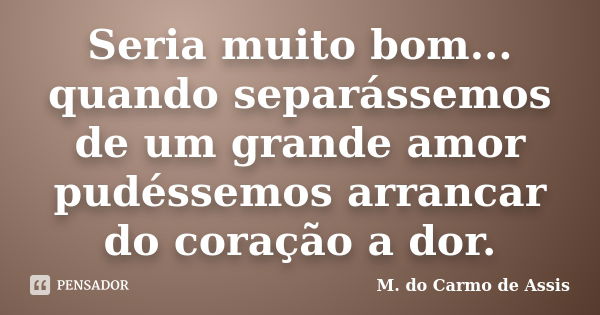 Seria muito bom... quando separássemos de um grande amor pudéssemos arrancar do coração a dor.... Frase de M.do Carmo de Assis.