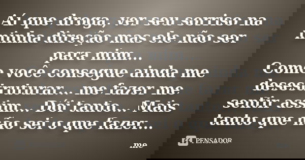 Aí que droga, ver seu sorriso na minha direção mas ele não ser para mim... Como você consegue ainda me desestruturar... me fazer me sentir assim... Dói tanto...... Frase de Me.
