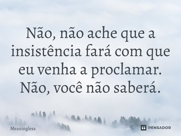 ⁠Não, não ache que a insistência fará com que eu venha a proclamar. Não, você não saberá.... Frase de Meaningless.