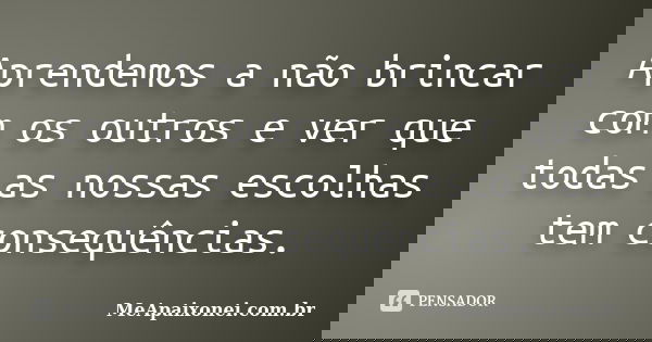 Aprendemos a não brincar com os outros e ver que todas as nossas escolhas tem consequências.... Frase de MeApaixonei.com.br.