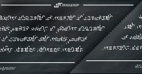 Quem escolhe a morte é covarde de mais para viver, e quem escolhe a vida é covarde de mais para morrer. No fim, todos temos medo.... Frase de M.E Aquino.