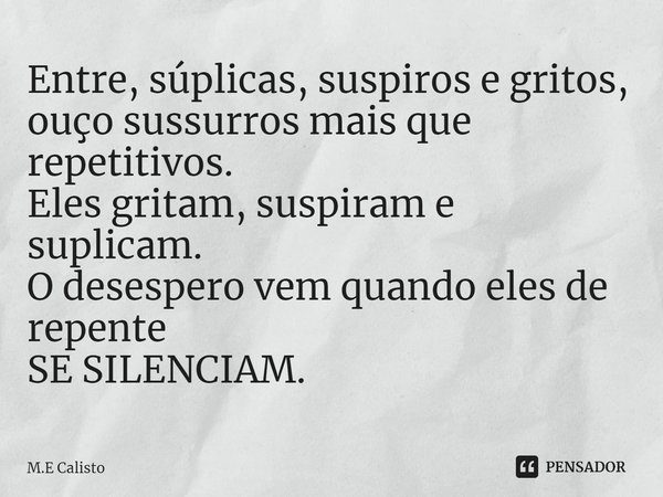 ⁠Entre, súplicas, suspiros e gritos,
ouço sussurros mais que repetitivos.
Eles gritam, suspiram e suplicam.
O desespero vem quando eles de repente
SE SILENCIAM.... Frase de M.E Calisto.