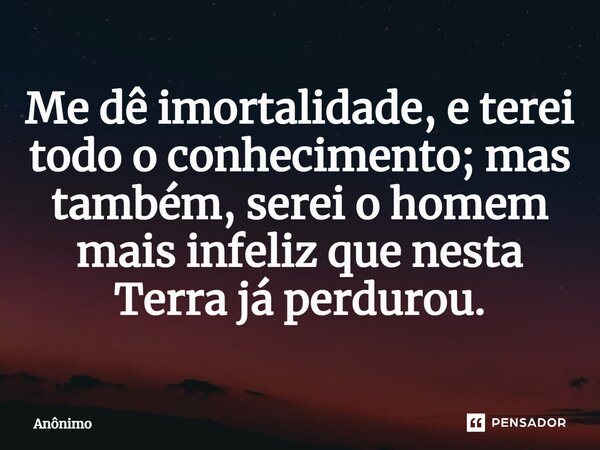 ⁠Me dê imortalidade, e terei todo o conhecimento; mas também, serei o homem mais infeliz que nesta Terra já perdurou.... Frase de Anônimo.