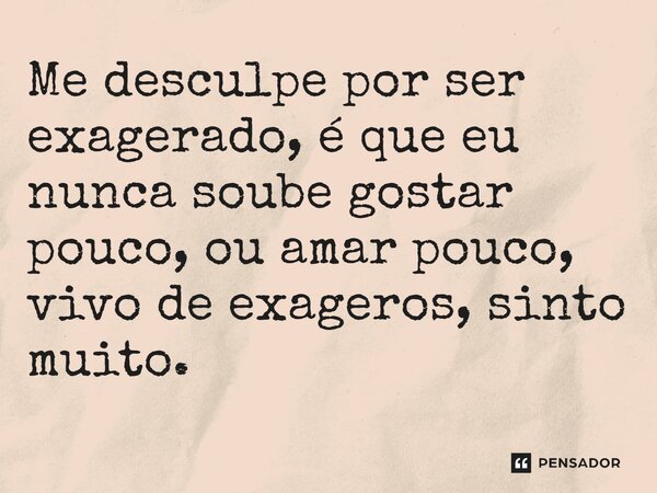 ⁠Me desculpe por ser exagerado, é que eu nunca soube gostar pouco, ou amar pouco, vivo de exageros, sinto muito.
