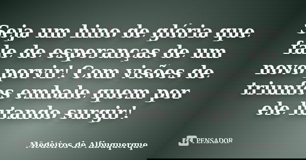 Seja um hino de glória que fale de esperanças de um novo porvir! Com visões de triunfos embale quem por ele lutando surgir!... Frase de Medeiros de Albuquerque.
