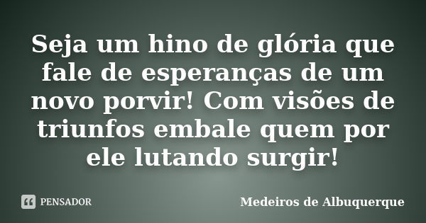 Seja um hino de glória que fale de esperanças de um novo porvir! Com visões de triunfos embale quem por ele lutando surgir!... Frase de Medeiros de Albuquerque.