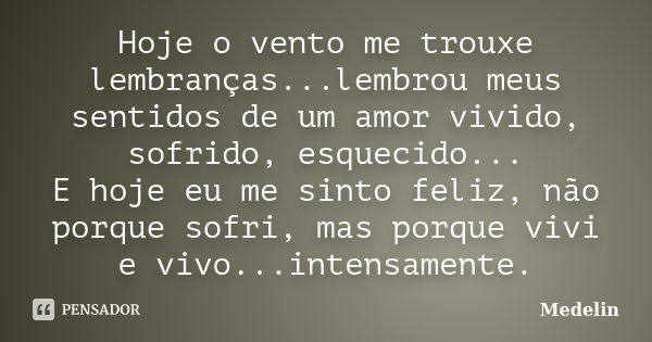 Hoje o vento me trouxe lembranças...lembrou meus sentidos de um amor vivido, sofrido, esquecido... E hoje eu me sinto feliz, não porque sofri, mas porque vivi e... Frase de Medelin.