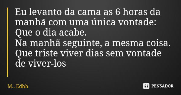 Eu levanto da cama as 6 horas da manhã com uma única vontade: Que o dia acabe. Na manhã seguinte, a mesma coisa. Que triste viver dias sem vontade de viver-los... Frase de M.. Edhh.