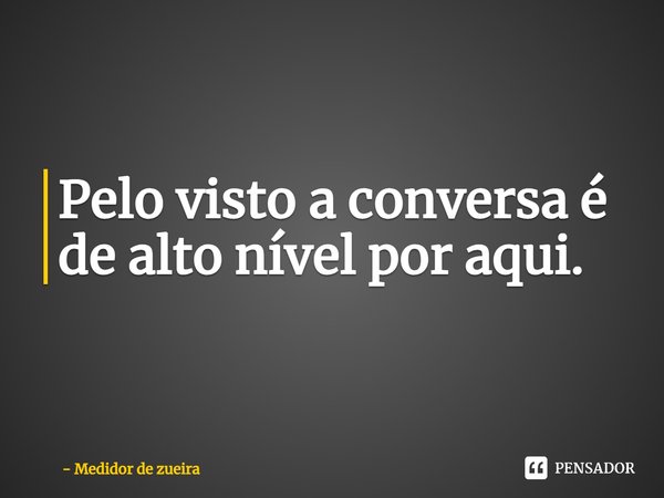 ⁠Pelo visto a conversa é de alto nível por aqui.... Frase de Medidor de zueira.